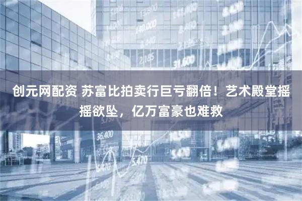 创元网配资 苏富比拍卖行巨亏翻倍！艺术殿堂摇摇欲坠，亿万富豪也难救