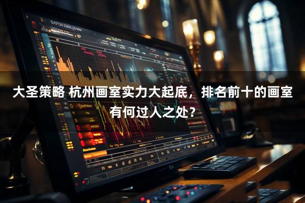 大圣策略 杭州画室实力大起底，排名前十的画室有何过人之处？