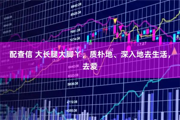 配查信 大长腿大脚丫，质朴地、深入地去生活，去爱