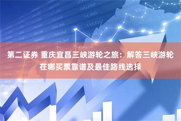 第二证券 重庆宜昌三峡游轮之旅：解答三峡游轮在哪买票靠谱及最佳路线选择