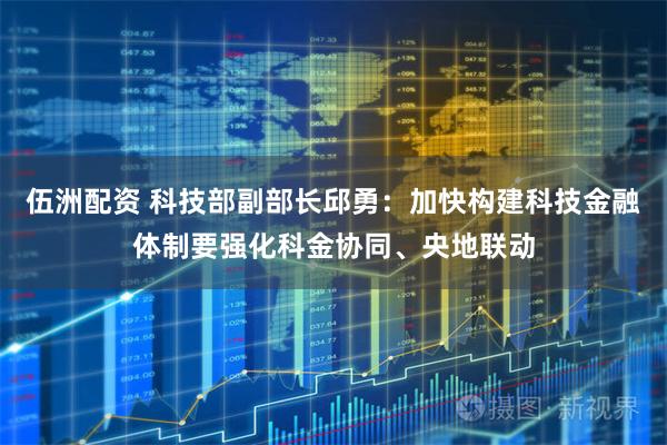 伍洲配资 科技部副部长邱勇：加快构建科技金融体制要强化科金协同、央地联动