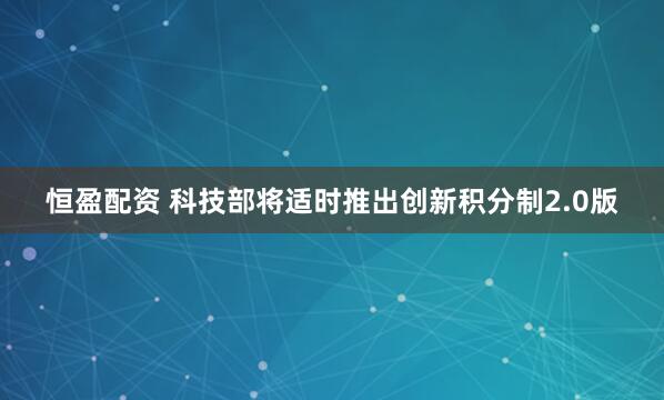 恒盈配资 科技部将适时推出创新积分制2.0版
