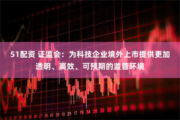 51配资 证监会：为科技企业境外上市提供更加透明、高效、可预期的监管环境