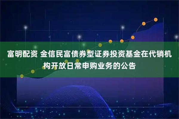 富明配资 金信民富债券型证券投资基金在代销机构开放日常申购业务的公告