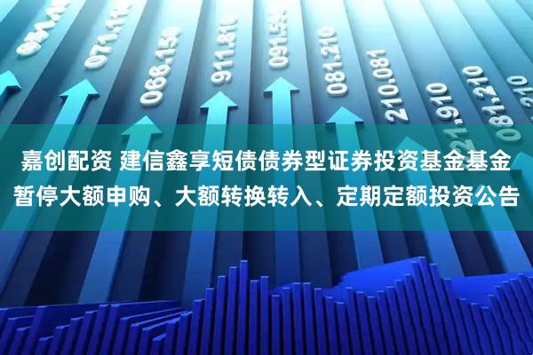 嘉创配资 建信鑫享短债债券型证券投资基金基金暂停大额申购、大额转换转入、定期定额投资公告
