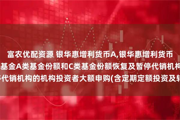 富农优配资源 银华惠增利货币A,银华惠增利货币C: 银华惠增利货币市场基金A类基金份额和C类基金份额恢复及暂停代销机构的机构投资者大额申购(含定期定额投资及转换转入)业务的公告
