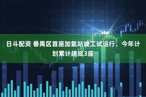 日斗配资 番禺区首座加氢站竣工试运行，今年计划累计建成3座