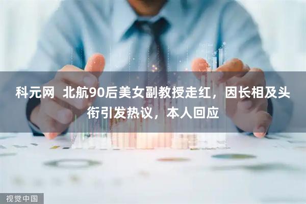 科元网  北航90后美女副教授走红，因长相及头衔引发热议，本人回应
