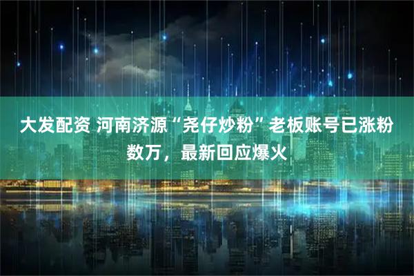 大发配资 河南济源“尧仔炒粉”老板账号已涨粉数万，最新回应爆火