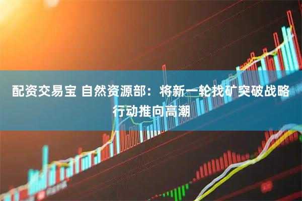 配资交易宝 自然资源部：将新一轮找矿突破战略行动推向高潮