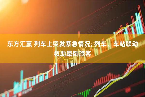 东方汇赢 列车上突发紧急情况, 列车、车站联动救助晕倒旅客