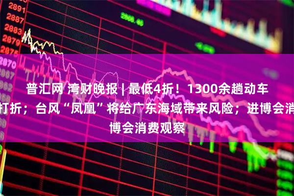 普汇网 湾财晚报 | 最低4折！1300余趟动车组列车打折；台风“凤凰”将给广东海域带来风险；进博会消费观察