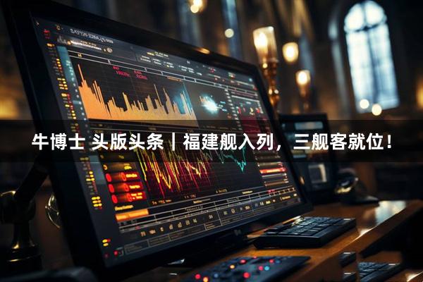 牛博士 头版头条｜福建舰入列，三舰客就位！