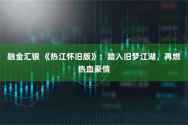 融金汇银 《热江怀旧版》：踏入旧梦江湖，再燃热血豪情
