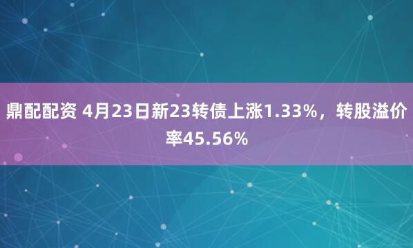 鼎配配资 4月23日新23转债上涨1.33%，转股溢价率45.56%