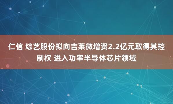 仁信 综艺股份拟向吉莱微增资2.2亿元取得其控制权 进入功率半导体芯片领域
