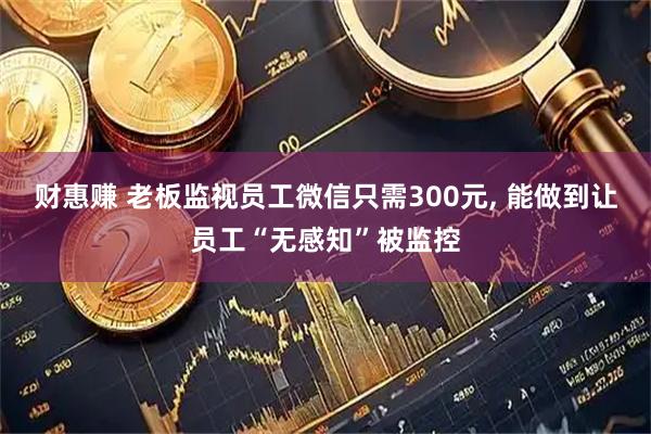 财惠赚 老板监视员工微信只需300元, 能做到让员工“无感知”被监控