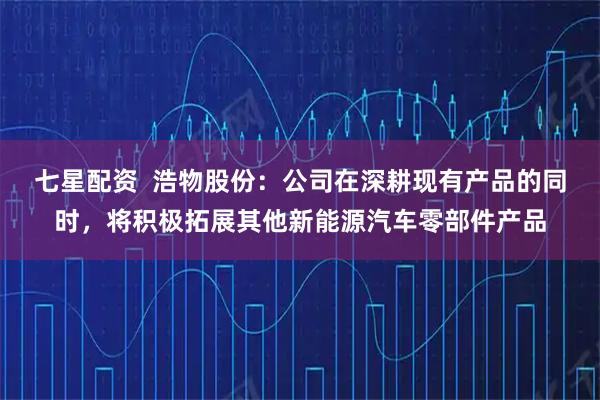 七星配资  浩物股份：公司在深耕现有产品的同时，将积极拓展其他新能源汽车零部件产品