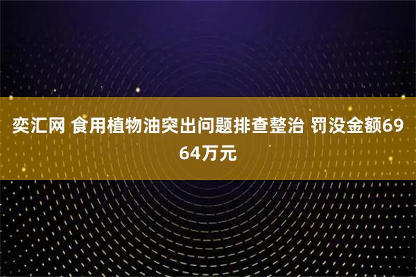 奕汇网 食用植物油突出问题排查整治 罚没金额6964万元