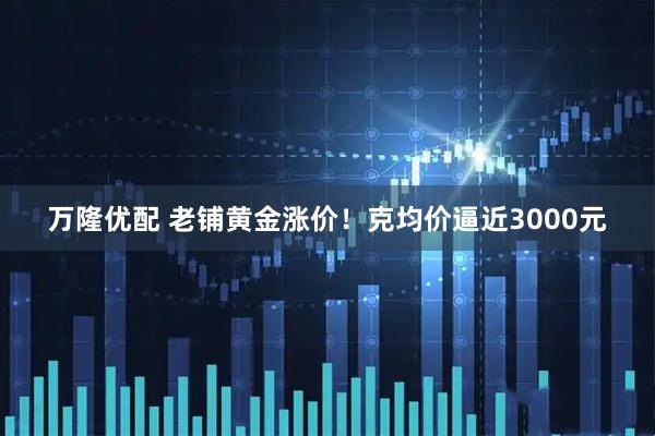 万隆优配 老铺黄金涨价！克均价逼近3000元