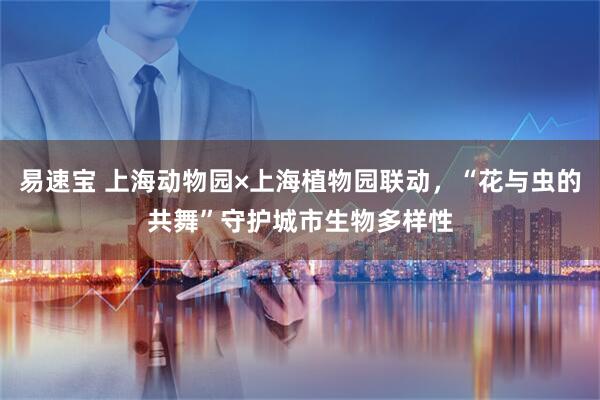 易速宝 上海动物园×上海植物园联动，“花与虫的共舞”守护城市生物多样性