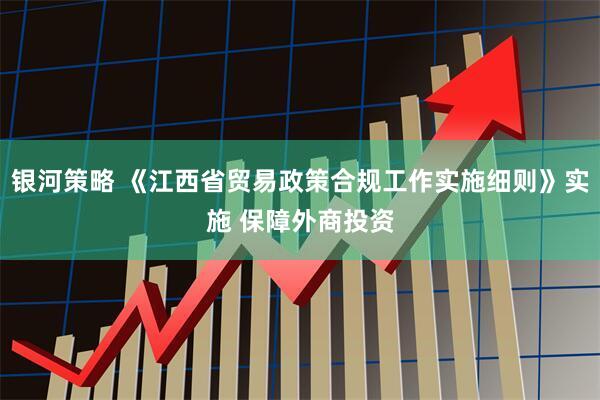 银河策略 《江西省贸易政策合规工作实施细则》实施 保障外商投资